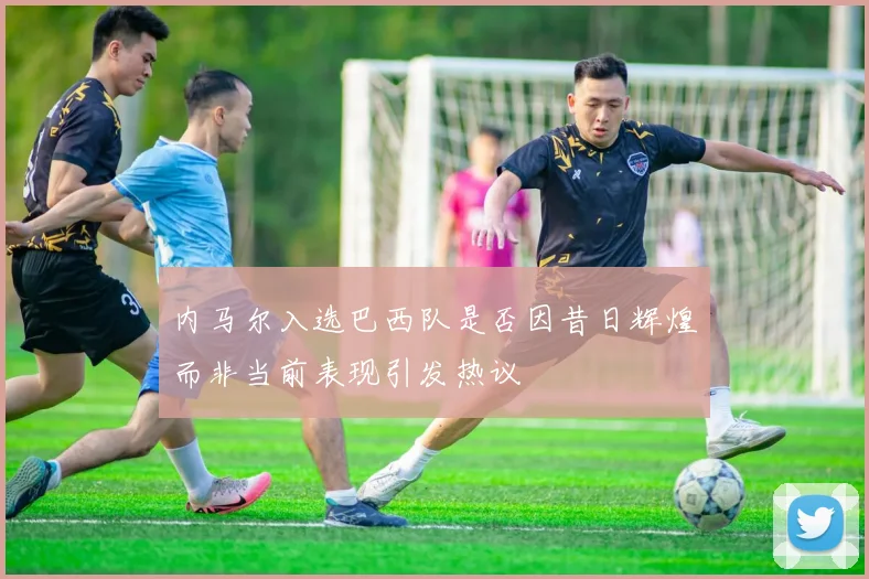 内马尔入选巴西队是否因昔日辉煌而非当前表现引发热议