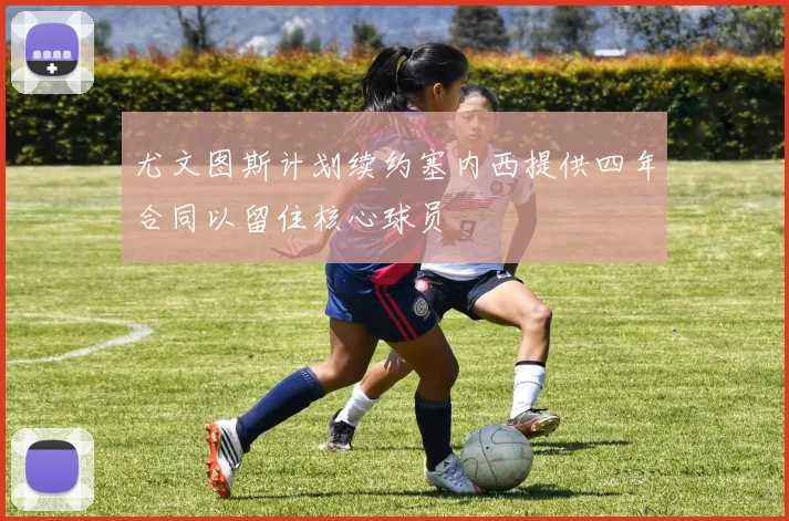 尤文图斯计划续约塞内西提供四年合同以留住核心球员