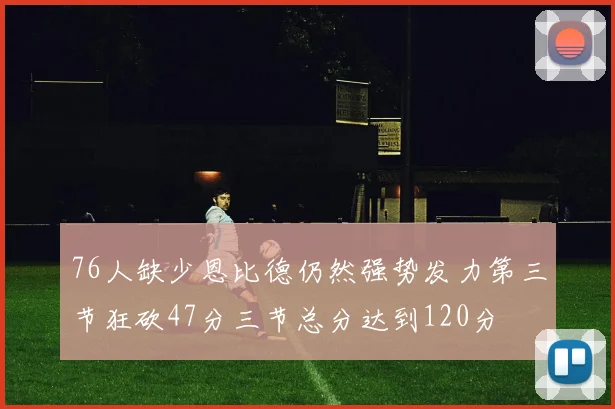 76人缺少恩比德仍然强势发力第三节狂砍47分三节总分达到120分