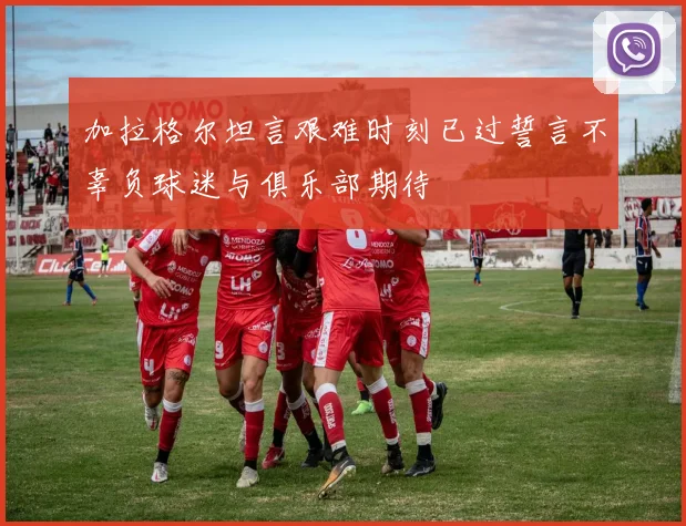 加拉格尔坦言艰难时刻已过誓言不辜负球迷与俱乐部期待