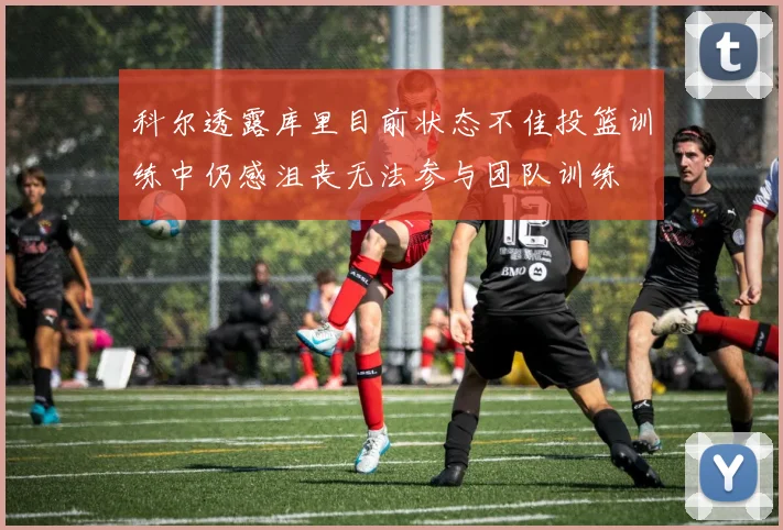 科尔透露库里目前状态不佳投篮训练中仍感沮丧无法参与团队训练