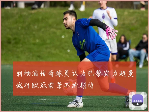 利物浦传奇球员认为巴黎实力超曼城对欧冠前景不抱期待