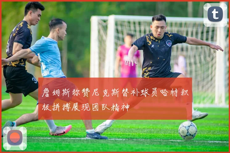 詹姆斯称赞尼克斯替补球员哈特积极拼搏展现团队精神