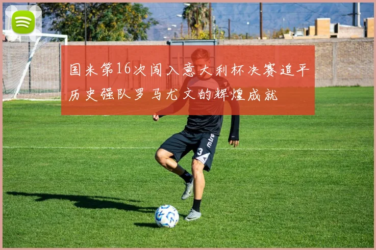 国米第16次闯入意大利杯决赛追平历史强队罗马尤文的辉煌成就