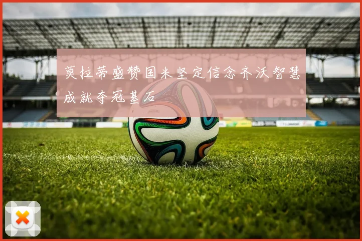 莫拉蒂盛赞国米坚定信念齐沃智慧成就夺冠基石