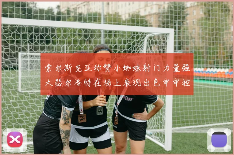 索尔斯克亚称赞小蜘蛛射门力量强大瑟尔洛特在场上表现出色牢牢控制后卫