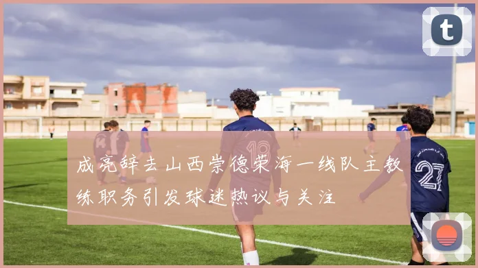成亮辞去山西崇德荣海一线队主教练职务引发球迷热议与关注