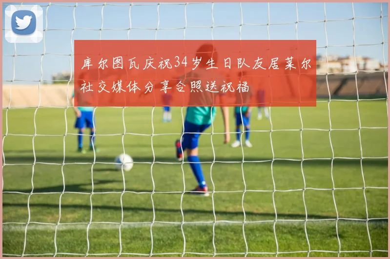 库尔图瓦庆祝34岁生日队友居莱尔社交媒体分享合照送祝福
