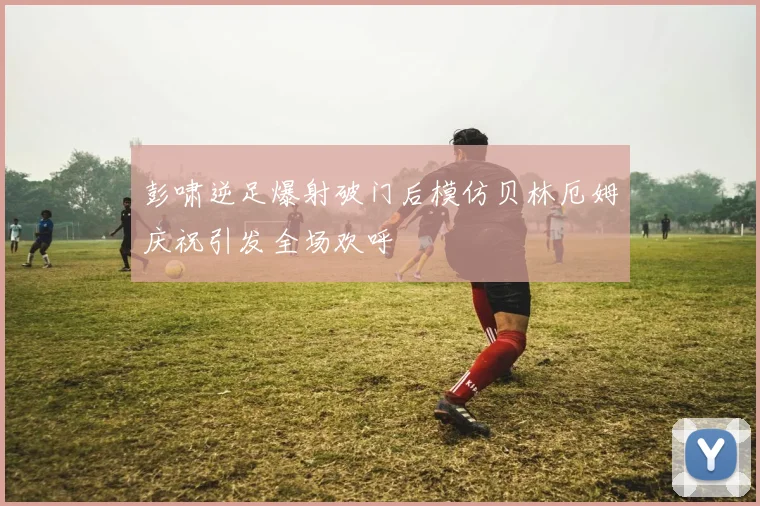 彭啸逆足爆射破门后模仿贝林厄姆庆祝引发全场欢呼