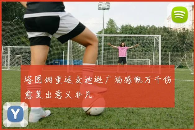 塔图姆重返麦迪逊广场感慨万千伤愈复出意义非凡