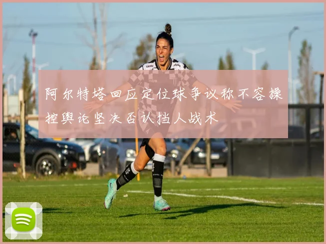 阿尔特塔回应定位球争议称不容操控舆论坚决否认挡人战术