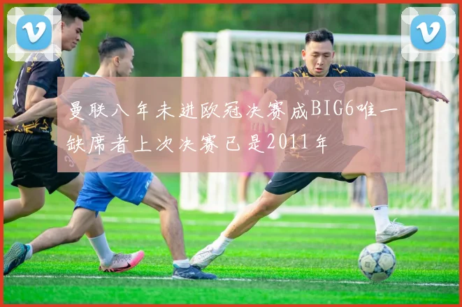 曼联八年未进欧冠决赛成BIG6唯一缺席者上次决赛已是2011年