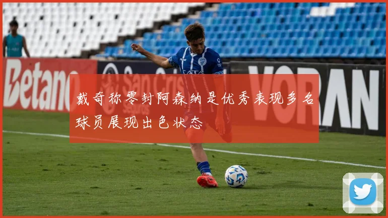 戴奇称零封阿森纳是优秀表现多名球员展现出色状态