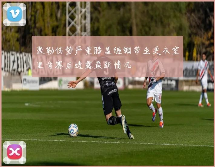 聚勒伤势严重膝盖缠绷带坐更衣室里肯赛后透露最新情况