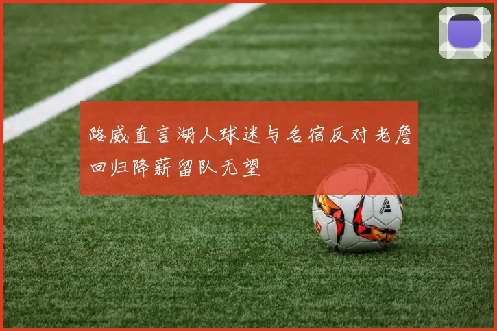 路威直言湖人球迷与名宿反对老詹回归降薪留队无望