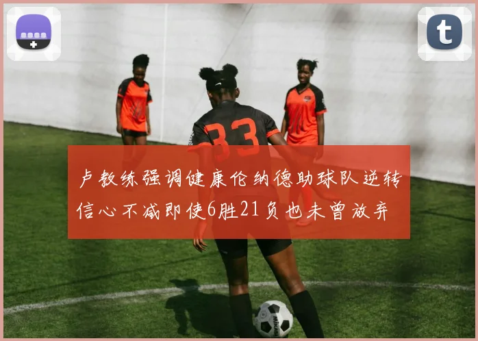 卢教练强调健康伦纳德助球队逆转信心不减即使6胜21负也未曾放弃