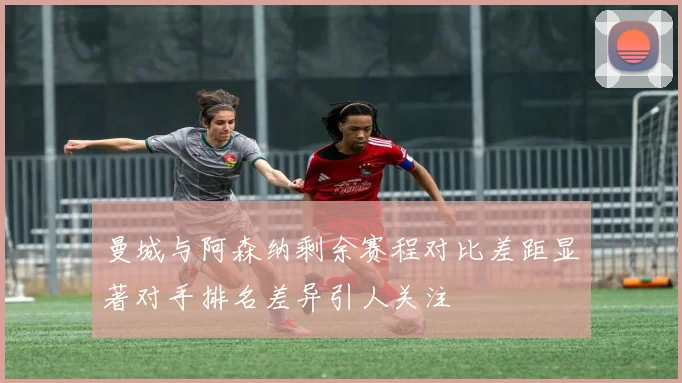 曼城与阿森纳剩余赛程对比差距显著对手排名差异引人关注