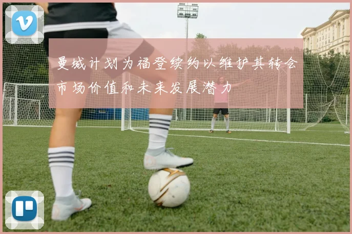曼城计划为福登续约以维护其转会市场价值和未来发展潜力
