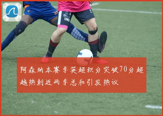 阿森纳本赛季英超积分突破70分超越热刺近两季总和引发热议