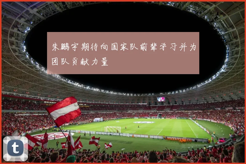 朱鹏宇期待向国家队前辈学习并为团队贡献力量