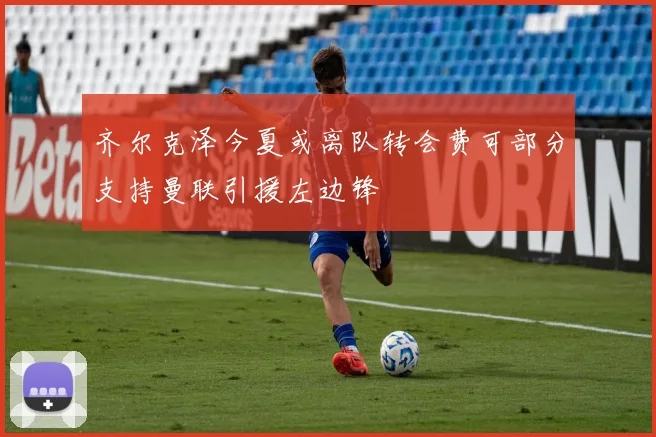 齐尔克泽今夏或离队转会费可部分支持曼联引援左边锋