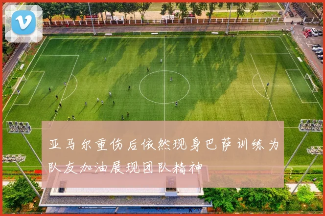 亚马尔重伤后依然现身巴萨训练为队友加油展现团队精神