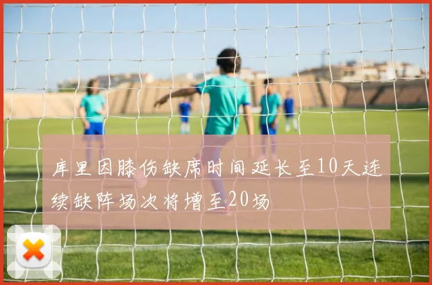 库里因膝伤缺席时间延长至10天连续缺阵场次将增至20场