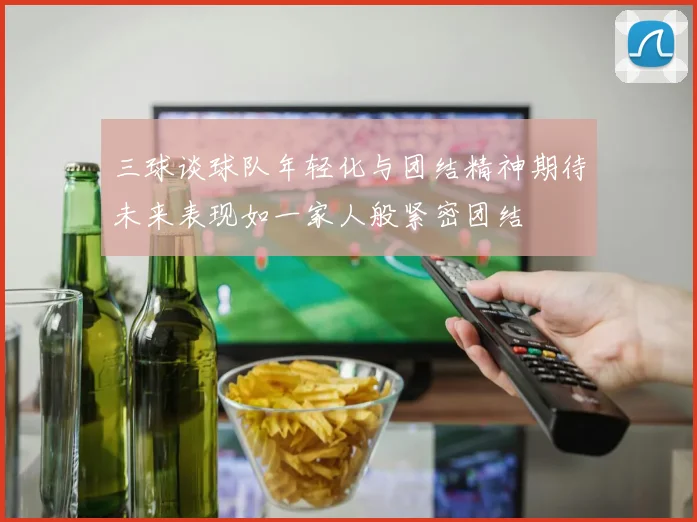 三球谈球队年轻化与团结精神期待未来表现如一家人般紧密团结