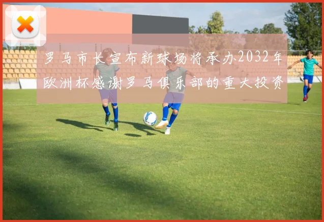 罗马市长宣布新球场将承办2032年欧洲杯感谢罗马俱乐部的重大投资