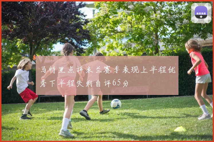 马特里点评米兰赛季表现上半程优秀下半程失利自评65分