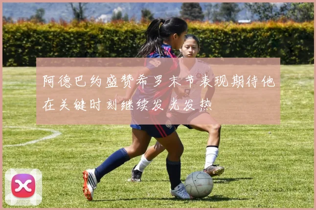 阿德巴约盛赞希罗末节表现期待他在关键时刻继续发光发热