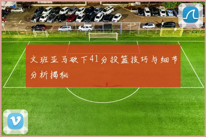 文班亚马砍下41分投篮技巧与细节分析揭秘