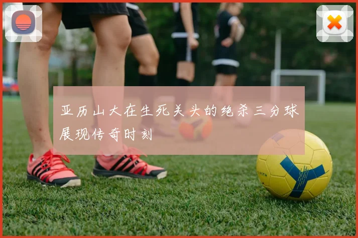 亚历山大在生死关头的绝杀三分球展现传奇时刻