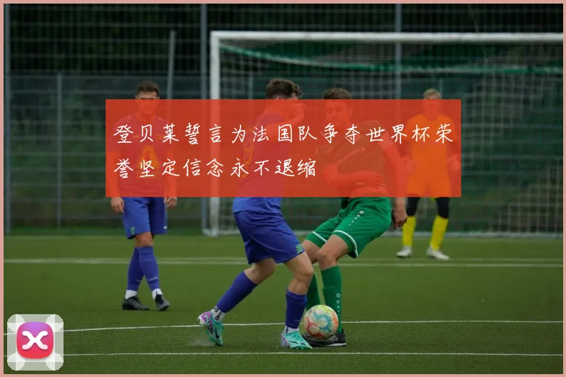 登贝莱誓言为法国队争夺世界杯荣誉坚定信念永不退缩