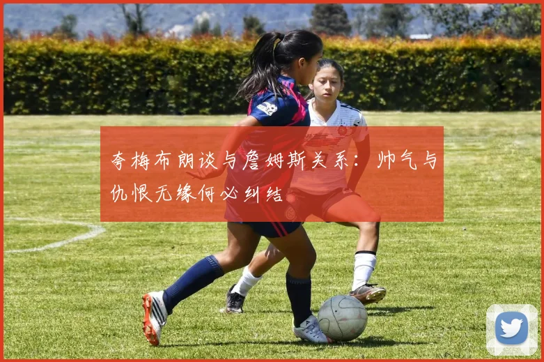夸梅布朗谈与詹姆斯关系：帅气与仇恨无缘何必纠结